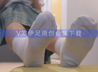 V笑伊足原创/面具无名原创—35套图片视频合集